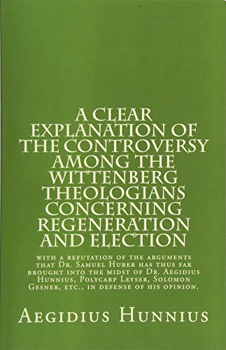 A Clear Explanation of the Controversy among the Wittenberg Theologians: concerning Regeneration and Election with a refutation of the arguments that Dr. Samuel Huber has thus far brought into the midst of Dr. Aegidius Hunnius, Polycarp Leyser, Solomon Gesner, etc., in defense of his opinion.